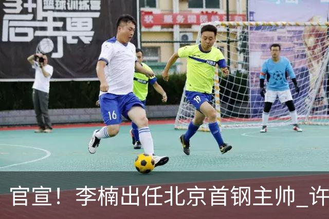 官宣！李楠出任北京首钢主帅 许利民担任总教练